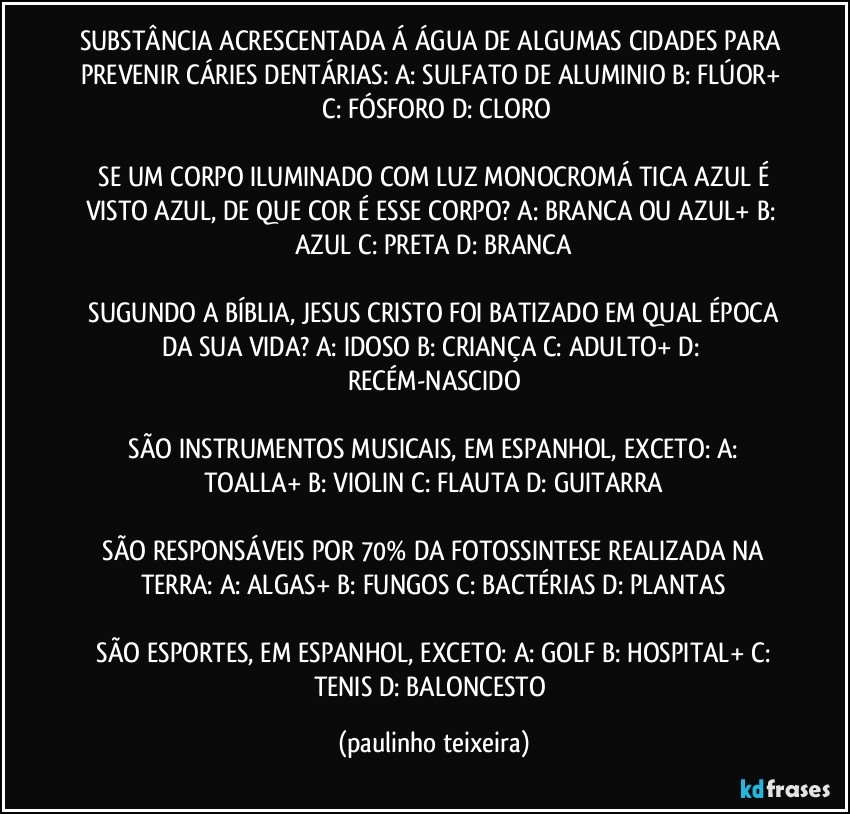 SUBSTÂNCIA ACRESCENTADA Á ÁGUA  DE ALGUMAS CIDADES PARA PREVENIR CÁRIES DENTÁRIAS:  A: SULFATO DE ALUMINIO  B: FLÚOR+  C: FÓSFORO  D: CLORO

 SE UM CORPO ILUMINADO COM LUZ MONOCROMÁ TICA AZUL É VISTO AZUL, DE QUE COR É ESSE CORPO?  A: BRANCA OU AZUL+  B: AZUL  C: PRETA  D: BRANCA

 SUGUNDO A BÍBLIA, JESUS CRISTO FOI BATIZADO EM QUAL ÉPOCA DA SUA VIDA?  A: IDOSO  B: CRIANÇA  C: ADULTO+  D: RECÉM-NASCIDO

 SÃO INSTRUMENTOS MUSICAIS, EM ESPANHOL, EXCETO:  A: TOALLA+  B: VIOLIN  C: FLAUTA  D: GUITARRA

 SÃO RESPONSÁVEIS POR 70% DA FOTOSSINTESE REALIZADA NA TERRA:  A: ALGAS+  B: FUNGOS  C: BACTÉRIAS  D: PLANTAS

 SÃO ESPORTES, EM ESPANHOL, EXCETO:  A: GOLF  B: HOSPITAL+  C: TENIS  D: BALONCESTO (paulinho teixeira)