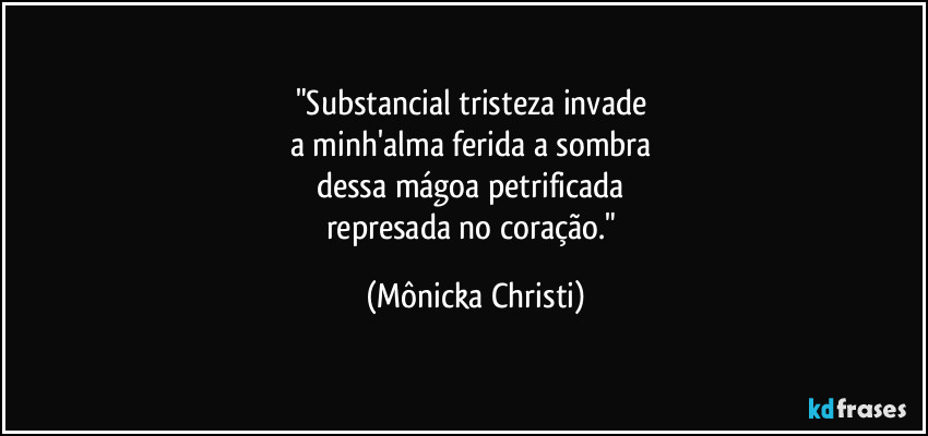 "Substancial tristeza invade 
a minh'alma ferida a sombra 
dessa mágoa petrificada 
represada no coração." (Mônicka Christi)