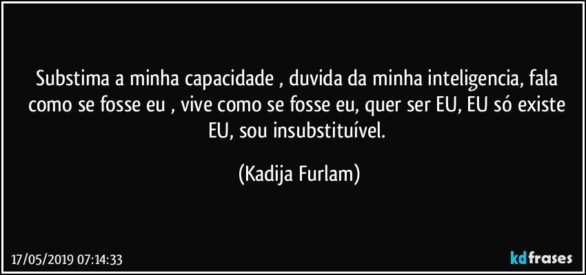 Substima a minha capacidade , duvida da minha inteligencia, fala como se fosse eu , vive como se fosse eu, quer ser EU, EU só  existe EU, sou insubstituível. (Kadija Furlam)