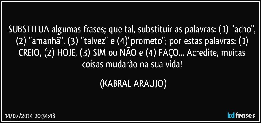 SUBSTITUA algumas frases; que tal, substituir as palavras: (1) "acho", (2) "amanhã", (3) "talvez" e (4)"prometo"; por estas palavras: (1) CREIO, (2) HOJE, (3) SIM ou NÃO e (4) FAÇO... Acredite, muitas coisas mudarão na sua vida! (KABRAL ARAUJO)