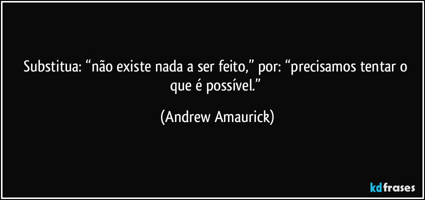 Substitua: “não existe nada a ser feito,” por: “precisamos tentar o que é possível.” (Andrew Amaurick)