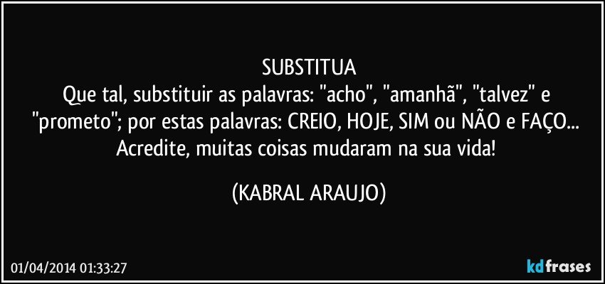 SUBSTITUA
Que tal, substituir as palavras: "acho", "amanhã", "talvez" e "prometo"; por estas palavras: CREIO, HOJE, SIM ou NÃO e FAÇO... Acredite, muitas coisas mudaram na sua vida! (KABRAL ARAUJO)