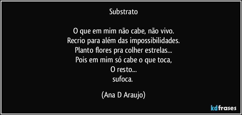 Substrato

O que em mim não cabe, não vivo.
Recrio para além das impossibilidades.
Planto flores pra colher estrelas...
Pois em mim só cabe o que toca,
O resto...
sufoca. (Ana D Araujo)