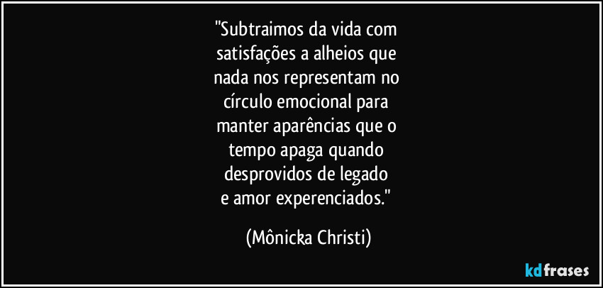 "Subtraimos da vida com 
satisfações a alheios que 
nada nos representam no 
círculo emocional para 
manter aparências que o 
tempo apaga quando 
desprovidos de legado 
e amor experenciados." (Mônicka Christi)