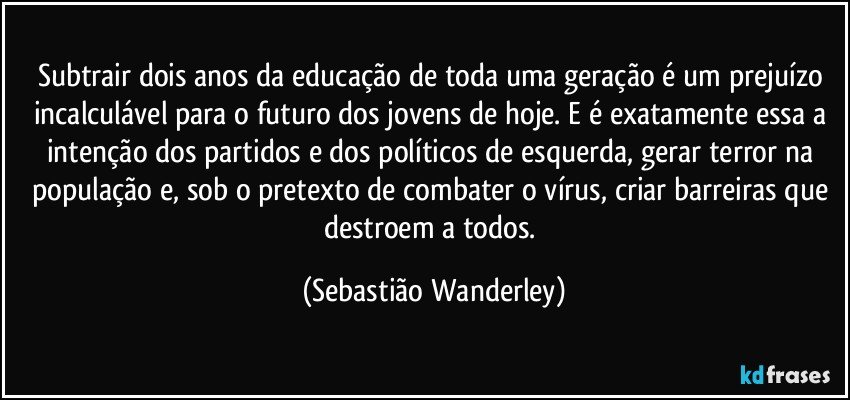 Subtrair dois anos da educação de toda uma geração é um prejuízo incalculável para o futuro dos jovens de hoje. E é exatamente essa a intenção dos partidos e dos políticos de esquerda, gerar terror na população e, sob o pretexto de combater o vírus, criar barreiras que destroem a todos. (Sebastião Wanderley)