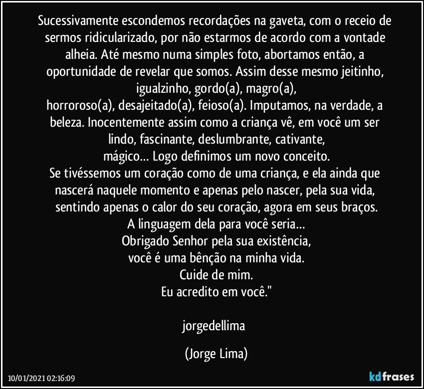Sucessivamente escondemos recordações na gaveta, com o receio de sermos ridicularizado, por não estarmos de acordo com a vontade alheia. Até mesmo numa simples foto, abortamos então, a oportunidade de revelar que somos. Assim desse mesmo jeitinho, igualzinho, gordo(a), magro(a),
horroroso(a), desajeitado(a), feioso(a). Imputamos, na verdade, a beleza. Inocentemente assim como a criança vê, em você um ser lindo, fascinante, deslumbrante, cativante,
mágico… Logo definimos um novo conceito.
Se tivéssemos um coração como de uma criança, e ela ainda que nascerá naquele momento e apenas pelo nascer, pela sua vida, sentindo apenas o calor do seu coração, agora em seus braços.
A linguagem dela para você seria…
Obrigado Senhor pela sua existência,
você é uma bênção na minha vida.
Cuide de mim.
Eu acredito em você."

jorgedellima (Jorge Lima)