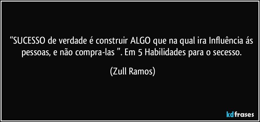 “SUCESSO de verdade é construir ALGO que na qual ira Influência ás pessoas, e não compra-las ”. Em 5 Habilidades para o secesso. (Zull Ramos)