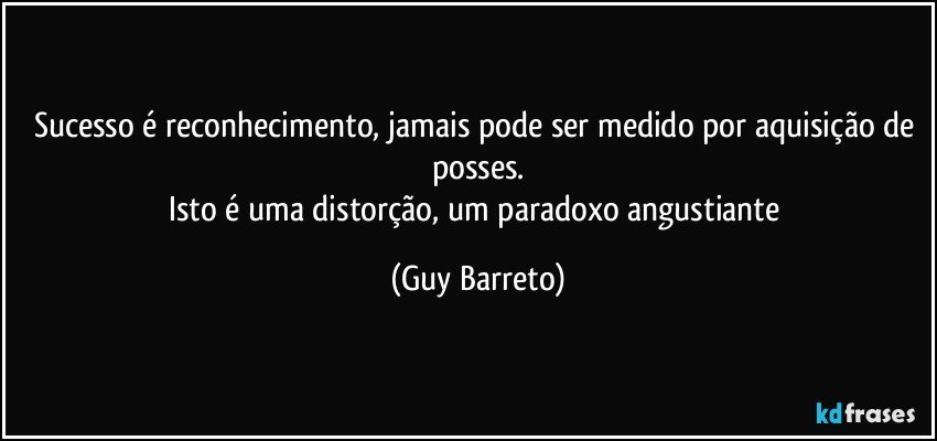 Sucesso é reconhecimento, jamais pode ser medido por aquisição de posses.
Isto é uma distorção, um paradoxo angustiante (Guy Barreto)