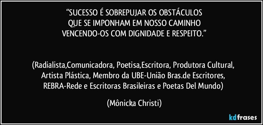 “SUCESSO É SOBREPUJAR OS OBSTÁCULOS
QUE SE IMPONHAM EM NOSSO CAMINHO
VENCENDO-OS COM DIGNIDADE E RESPEITO.”


(Radialista,Comunicadora, Poetisa,Escritora, Produtora Cultural, Artista Plástica, Membro da UBE-União Bras.de Escritores, REBRA-Rede e Escritoras Brasileiras e Poetas Del Mundo) (Mônicka Christi)