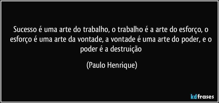Sucesso é uma arte do trabalho, o trabalho é a arte do esforço, o esforço é uma arte da vontade, a vontade é uma arte do poder, e o poder é a destruição (Paulo Henrique)