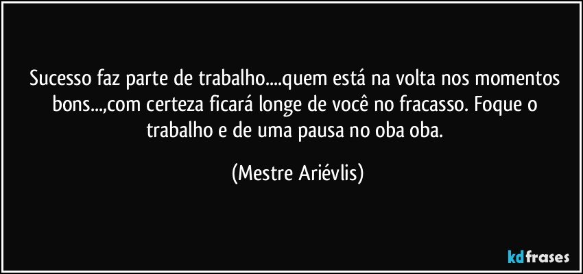 Sucesso faz parte de trabalho...quem está na volta nos momentos bons...,com certeza ficará longe de você no fracasso. Foque o trabalho e de uma pausa no oba oba. (Mestre Ariévlis)