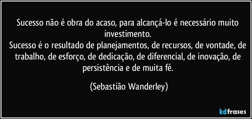 Sucesso não é obra do acaso, para alcançá-lo é necessário muito investimento. 
Sucesso é o resultado de planejamentos, de recursos, de vontade, de trabalho, de esforço, de dedicação, de diferencial, de inovação, de persistência e de muita fé. (Sebastião Wanderley)