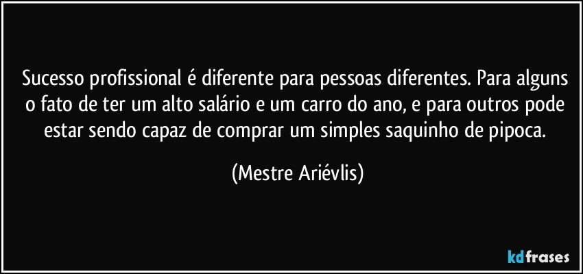 Sucesso profissional é diferente para pessoas diferentes. Para alguns o fato de ter um alto salário e um carro do ano, e para outros pode estar sendo capaz de comprar um simples saquinho de pipoca. (Mestre Ariévlis)