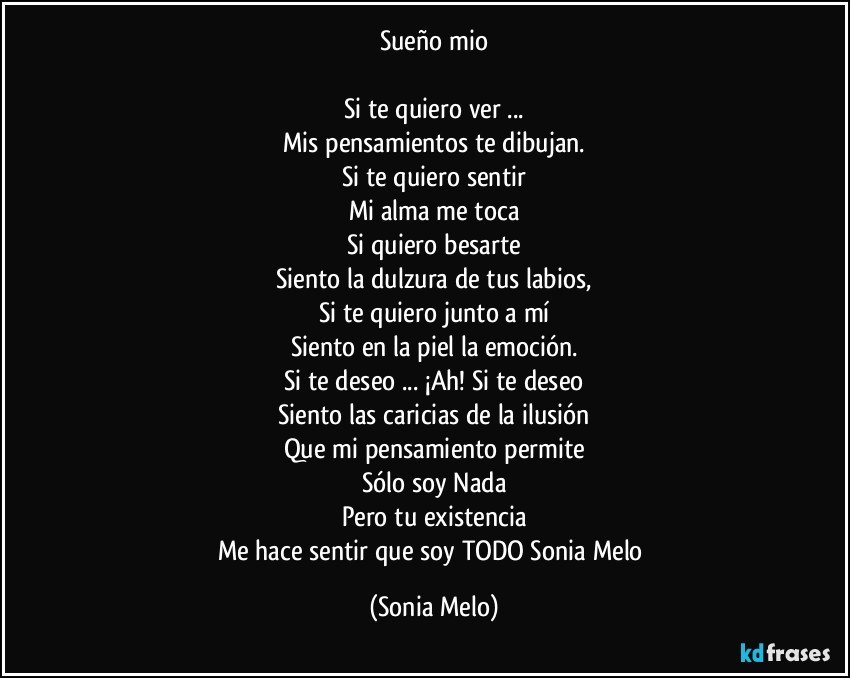 Sueño mio

Si te quiero ver ...
Mis pensamientos te dibujan.
Si te quiero sentir
Mi alma me toca
Si quiero besarte
Siento la dulzura de tus labios,
Si te quiero junto a mí
Siento en la piel la emoción.
Si te deseo ... ¡Ah! Si te deseo
Siento las caricias de la ilusión
Que mi pensamiento permite
Sólo soy Nada
Pero tu existencia
Me hace sentir que soy TODO Sonia Melo (Sonia Melo)