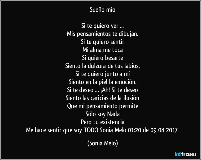 Sueño mio

Si te quiero ver ...
Mis pensamientos te dibujan.
Si te quiero sentir
Mi alma me toca
Si quiero besarte
Siento la dulzura de tus labios,
Si te quiero junto a mí
Siento en la piel la emoción.
Si te deseo ... ¡Ah! Si te deseo
Siento las caricias de la ilusión
Que mi pensamiento permite
Sólo soy Nada
Pero tu existencia
Me hace sentir que soy TODO Sonia Melo 01:20 de 09/08/2017 (Sonia Melo)