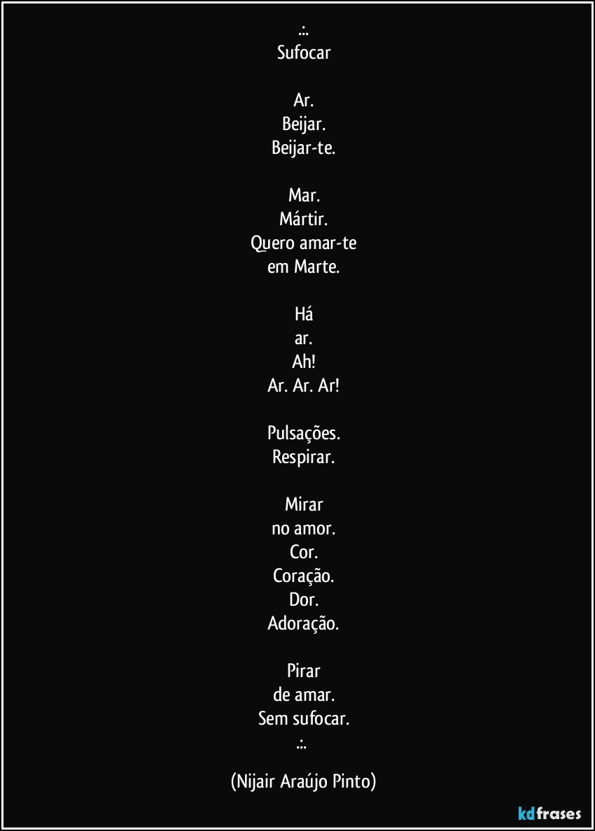 .:.
Sufocar

Ar.
Beijar.
Beijar-te.

Mar.
Mártir.
Quero amar-te
em Marte.

Há
ar.
Ah!
Ar. Ar. Ar!

Pulsações.
Respirar.

Mirar
no amor.
Cor.
Coração.
Dor.
Adoração.

Pirar
de amar.
Sem sufocar.
.:. (Nijair Araújo Pinto)