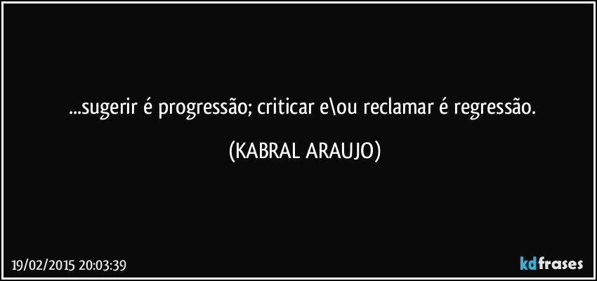 ...sugerir é progressão; criticar e\ou reclamar é regressão. (KABRAL ARAUJO)