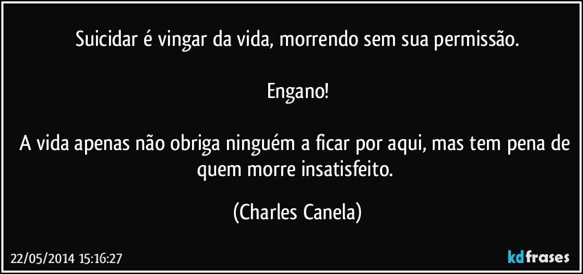 Suicidar é vingar da vida, morrendo sem sua permissão.

Engano!

A vida apenas não obriga ninguém a ficar por aqui, mas tem pena de quem morre insatisfeito. (Charles Canela)