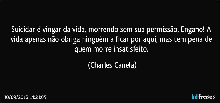 Suicidar é vingar da vida, morrendo sem sua permissão. Engano! A vida apenas não obriga ninguém a ficar por aqui, mas tem pena de quem morre insatisfeito. (Charles Canela)