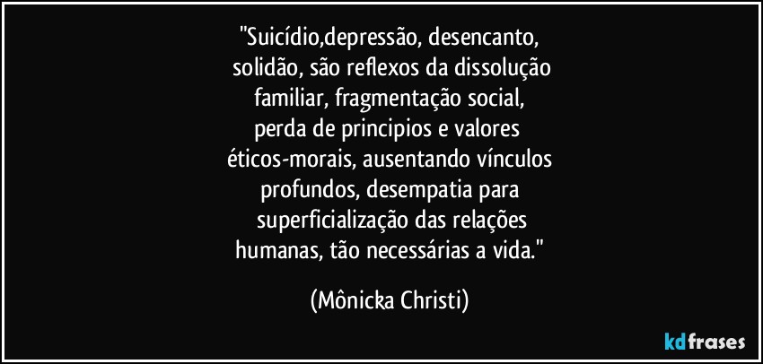 "Suicídio,depressão, desencanto,
 solidão, são reflexos da dissolução
 familiar, fragmentação social, 
perda de principios e valores 
éticos-morais, ausentando vínculos
profundos, desempatia para
 superficialização das relações
 humanas, tão necessárias a vida." (Mônicka Christi)