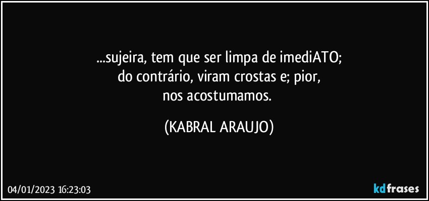 ...sujeira, tem que ser limpa de imediATO;
do contrário, viram crostas e; pior,
nos acostumamos. (KABRAL ARAUJO)