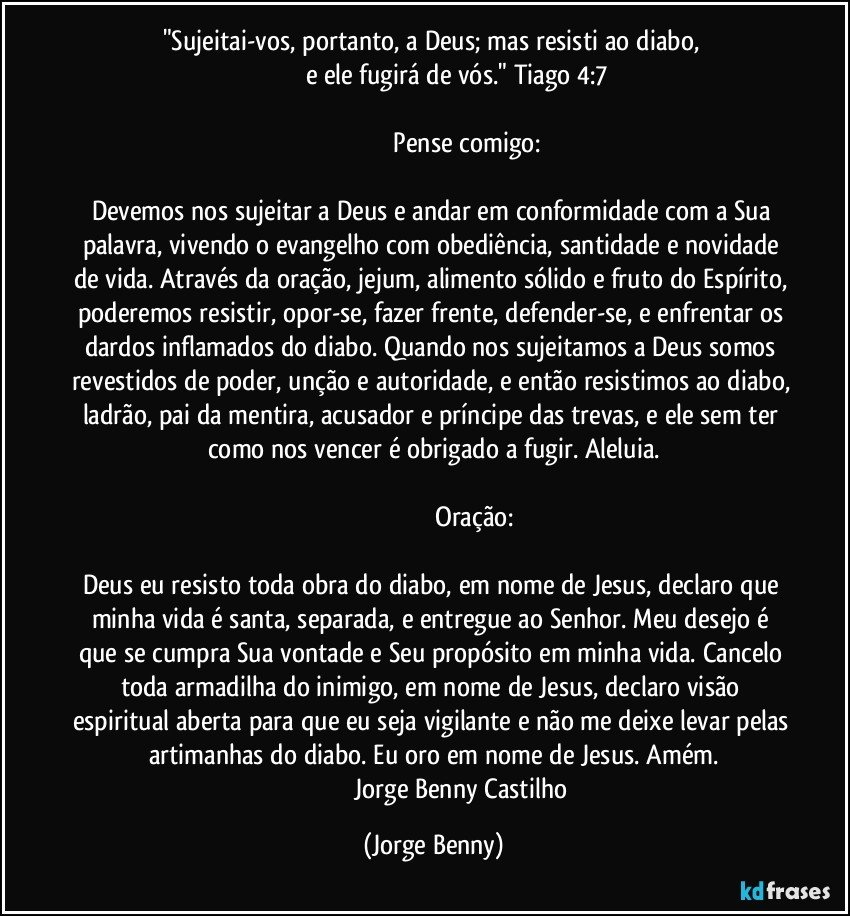 "Sujeitai-vos, portanto, a Deus; mas resisti ao diabo, 
                          e ele fugirá de vós." Tiago 4:7

                                         Pense comigo: 

Devemos nos sujeitar a Deus e andar em conformidade com a Sua palavra, vivendo o evangelho com obediência, santidade e novidade de vida. Através da oração, jejum, alimento sólido e fruto do Espírito, poderemos resistir, opor-se, fazer frente, defender-se, e enfrentar os dardos inflamados do diabo. Quando nos sujeitamos a Deus somos revestidos de poder, unção e autoridade, e então resistimos ao diabo, ladrão, pai da mentira, acusador e príncipe das trevas, e ele sem ter como nos vencer é obrigado a fugir. Aleluia.

                                                 Oração: 

Deus eu resisto toda obra do diabo, em nome de Jesus, declaro que minha vida é santa, separada, e entregue ao Senhor. Meu desejo é que se cumpra Sua vontade e Seu propósito em minha vida. Cancelo toda armadilha do inimigo, em nome de Jesus, declaro visão espiritual aberta para que eu seja vigilante e não me deixe levar pelas artimanhas do diabo. Eu oro em nome de Jesus. Amém.
                                    Jorge Benny Castilho (Jorge Benny)