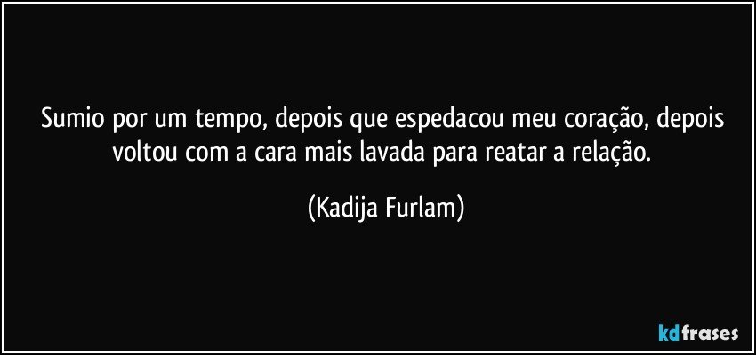 Sumio por um tempo,  depois que espedacou  meu coração,  depois voltou com a cara mais lavada para reatar a relação. (Kadija Furlam)