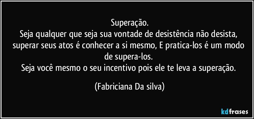 Superação.
Seja qualquer que seja sua vontade de desistência não desista, superar seus atos é  conhecer a si mesmo, E pratica-los é um modo de supera-los. 
Seja você mesmo o seu incentivo pois ele te leva a superação. (Fabriciana Da silva)
