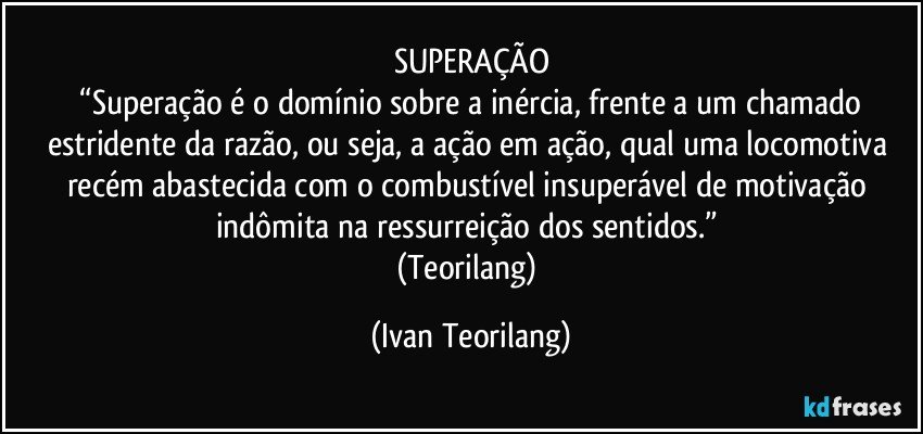 SUPERAÇÃO
 “Superação é o domínio sobre a inércia, frente a um chamado estridente da razão, ou seja, a ação em ação, qual uma locomotiva recém abastecida com o combustível insuperável de motivação indômita na ressurreição dos sentidos.” 
(Teorilang) (Ivan Teorilang)