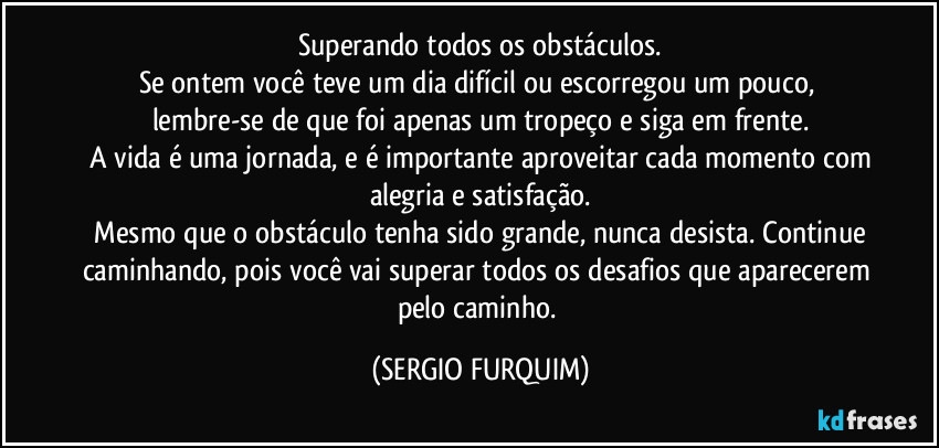 Superando todos os obstáculos.
Se ontem você teve um dia difícil ou escorregou um pouco, lembre-se de que foi apenas um tropeço e siga em frente.
 A vida é uma jornada, e é importante aproveitar cada momento com alegria e satisfação.
 Mesmo que o obstáculo tenha sido grande, nunca desista. Continue caminhando, pois você vai superar todos os desafios que aparecerem pelo caminho. (SERGIO FURQUIM)