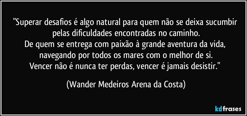 "Superar desafios é algo natural para quem não se deixa sucumbir pelas dificuldades encontradas no caminho.
De quem se entrega com paixão à grande aventura da vida, navegando por todos os mares com o melhor de si.
Vencer não é nunca ter perdas, vencer é jamais desistir." (Wander Medeiros Arena da Costa)