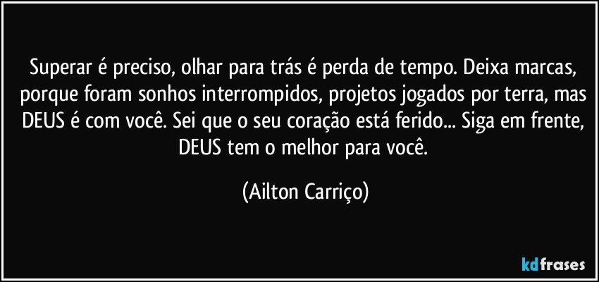 Superar é preciso, olhar para trás é perda de tempo. Deixa marcas, porque foram sonhos interrompidos, projetos jogados por terra, mas DEUS é com você. Sei que o seu coração está ferido... Siga em frente, DEUS tem o melhor para você. (Ailton Carriço)