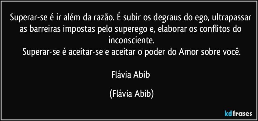 Superar-se é ir além da razão. É subir os degraus do ego, ultrapassar as barreiras impostas pelo superego e, elaborar os conflitos do inconsciente.
Superar-se é aceitar-se e aceitar o poder do Amor sobre você.

Flávia Abib (Flávia Abib)