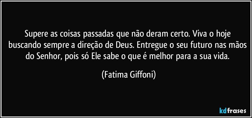 Supere as coisas passadas que não deram certo. Viva o hoje buscando sempre a direção de Deus. Entregue o seu futuro nas mãos do Senhor, pois só Ele sabe o que é melhor para a sua vida. (Fatima Giffoni)