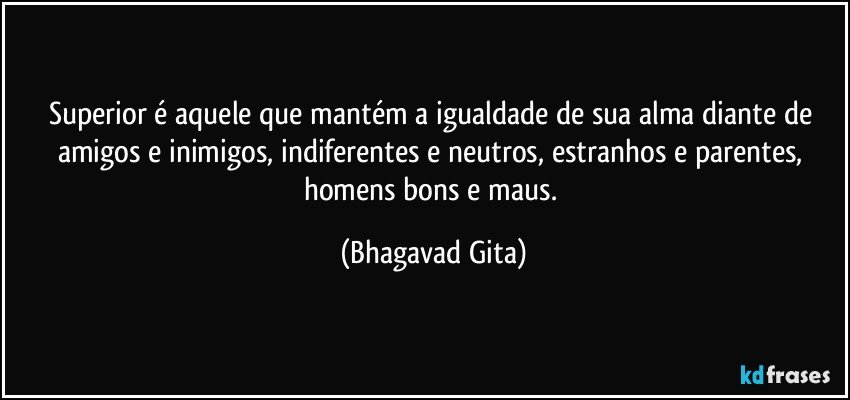 Superior é aquele que mantém a igualdade de sua alma diante de amigos e inimigos, indiferentes e neutros, estranhos e parentes, homens bons e maus. (Bhagavad Gita)