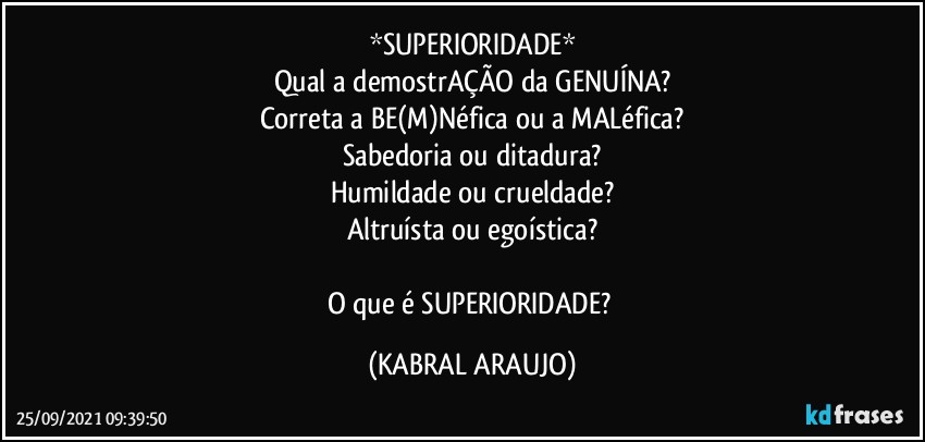 *SUPERIORIDADE*
Qual a demostrAÇÃO da GENUÍNA?
Correta a BE(M)Néfica ou a MALéfica?
Sabedoria ou ditadura?
Humildade ou crueldade?
Altruísta ou egoística?

O que é SUPERIORIDADE? (KABRAL ARAUJO)