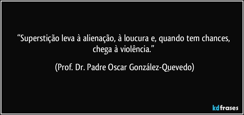 “Superstição leva à alienação, à loucura e, quando tem chances, chega à violência.” (Prof. Dr. Padre Oscar González-Quevedo)