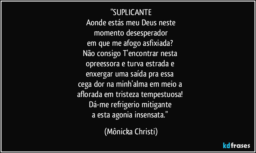 "SUPLICANTE
Aonde estás meu Deus neste
 momento desesperador 
em que me afogo asfixiada? 
Não consigo T'encontrar nesta 
opreessora e turva estrada e 
enxergar uma saída pra essa 
cega dor na minh'alma em meio a 
aflorada em tristeza tempestuosa! 
Dá-me refrigerio mitigante 
a esta agonia insensata." (Mônicka Christi)