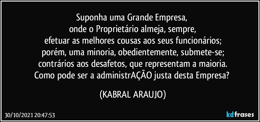 Suponha uma Grande Empresa, 
onde o Proprietário almeja, sempre,
efetuar as melhores cousas aos seus funcionários;
porém, uma minoria, obedientemente, submete-se;
contrários aos desafetos, que representam a maioria.
Como pode ser a administrAÇÃO justa desta Empresa? (KABRAL ARAUJO)