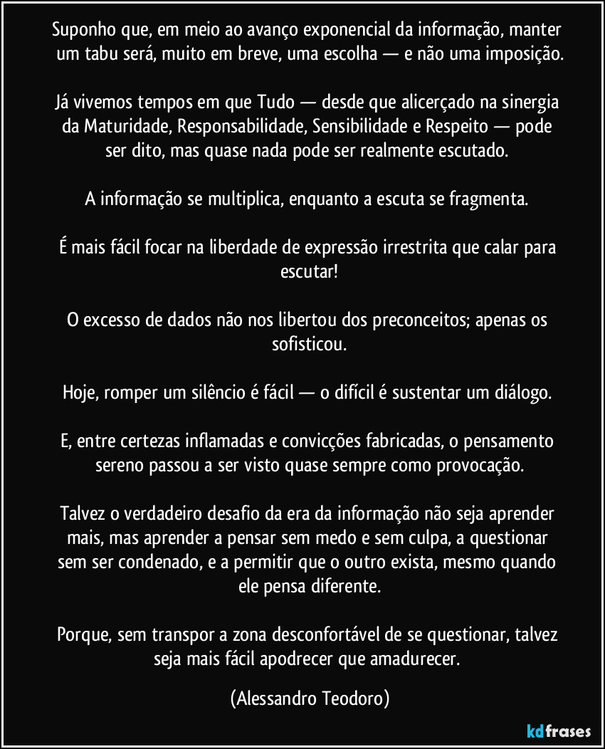 Suponho que, em meio ao avanço exponencial da informação, manter um tabu será, muito em breve, uma escolha — e não uma imposição.
Já vivemos tempos em que Tudo — desde que alicerçado na sinergia da Maturidade, Responsabilidade, Sensibilidade e Respeito — pode ser dito, mas quase nada pode ser realmente escutado.
A informação se multiplica, enquanto a escuta se fragmenta.
É mais fácil focar na liberdade de expressão irrestrita que calar para escutar!
O excesso de dados não nos libertou dos preconceitos; apenas os sofisticou.
Hoje, romper um silêncio é fácil — o difícil é sustentar um diálogo.
E, entre certezas inflamadas e convicções fabricadas, o pensamento sereno passou a ser visto quase sempre como provocação.
Talvez o verdadeiro desafio da era da informação não seja aprender mais, mas aprender a pensar sem medo e sem culpa, a questionar sem ser condenado, e a permitir que o outro exista, mesmo quando ele pensa diferente.
Porque, sem transpor a zona desconfortável de se questionar, talvez seja mais fácil apodrecer que amadurecer. (Alessandro Teodoro)