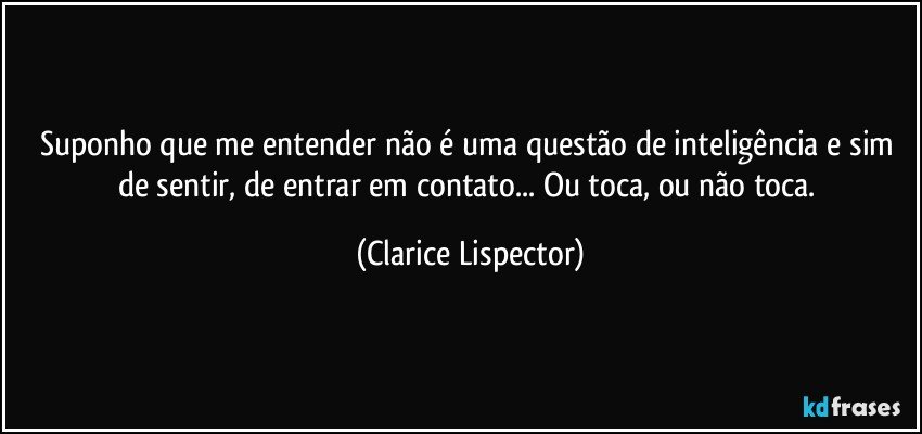 Suponho que me entender não é uma questão de inteligência e sim de sentir, de entrar em contato... Ou toca, ou não toca. (Clarice Lispector)