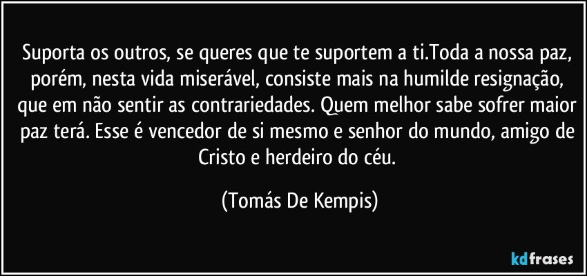 Suporta os outros, se queres que te suportem a ti.Toda a nossa paz, porém, nesta vida miserável, consiste mais na humilde resignação, que em não sentir as contrariedades. Quem melhor sabe sofrer maior paz terá. Esse é vencedor de si mesmo e senhor do mundo, amigo de Cristo e herdeiro do céu. (Tomás De Kempis)