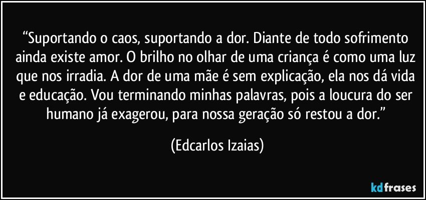 “Suportando o caos, suportando a dor. Diante de todo sofrimento ainda existe amor. O brilho no olhar de uma criança é como uma luz que nos irradia. A dor de uma mãe é sem explicação, ela nos dá vida e educação. Vou terminando minhas palavras, pois a loucura do ser humano já exagerou, para nossa geração só restou a dor.” (Edcarlos Izaias)