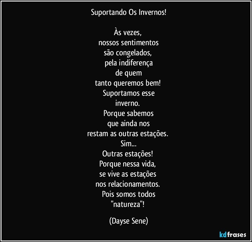 Suportando Os Invernos!

Às vezes, 
nossos sentimentos
são congelados, 
pela indiferença
de quem
tanto queremos bem! 
Suportamos esse
inverno. 
Porque sabemos
que ainda nos
restam as outras estações. 
Sim...
Outras estações! 
Porque nessa vida, 
se vive as estações 
nos relacionamentos. 
Pois somos todos
"natureza"! (Dayse Sene)