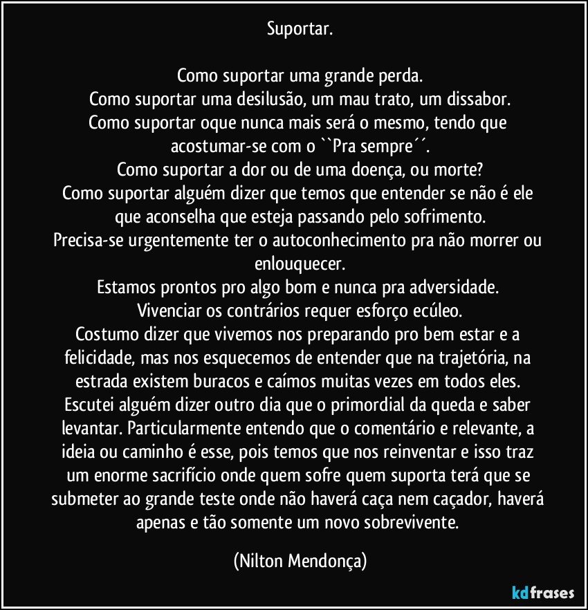 Suportar.

Como suportar uma grande perda.
Como suportar uma desilusão, um mau trato, um dissabor.
Como suportar oque nunca mais será o mesmo, tendo que acostumar-se com o  ``Pra sempre´´.
Como suportar a dor ou de uma doença, ou morte?
Como suportar alguém dizer que temos que entender se não é ele que aconselha que esteja passando pelo sofrimento.
Precisa-se urgentemente ter o autoconhecimento pra não morrer ou enlouquecer.
Estamos prontos pro algo bom e nunca pra adversidade. 
Vivenciar os contrários requer esforço ecúleo.
Costumo dizer que vivemos nos preparando pro bem estar e a felicidade, mas nos esquecemos de entender que na trajetória, na estrada existem buracos e caímos muitas vezes em todos eles. 
Escutei alguém dizer outro dia que o primordial da queda e saber levantar. Particularmente entendo que o comentário e relevante, a ideia ou caminho é esse, pois temos que nos reinventar e isso traz um enorme sacrifício onde quem sofre quem suporta terá que se submeter ao grande teste onde não haverá caça nem caçador, haverá apenas e tão somente um novo sobrevivente. (Nilton Mendonça)