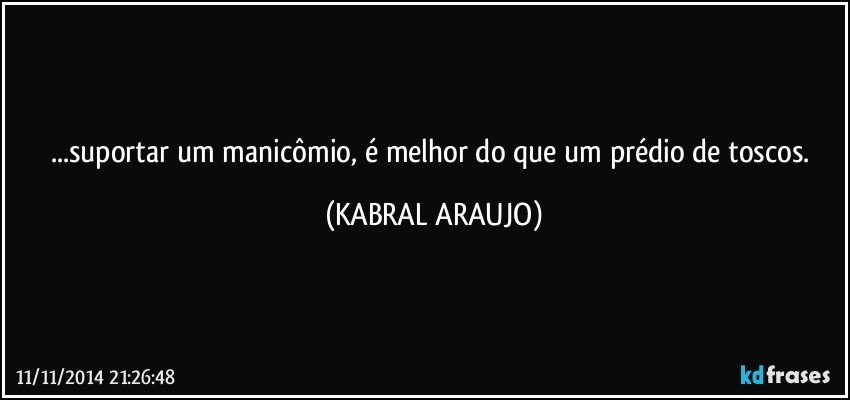 ...suportar um manicômio, é melhor do que um prédio de toscos. (KABRAL ARAUJO)