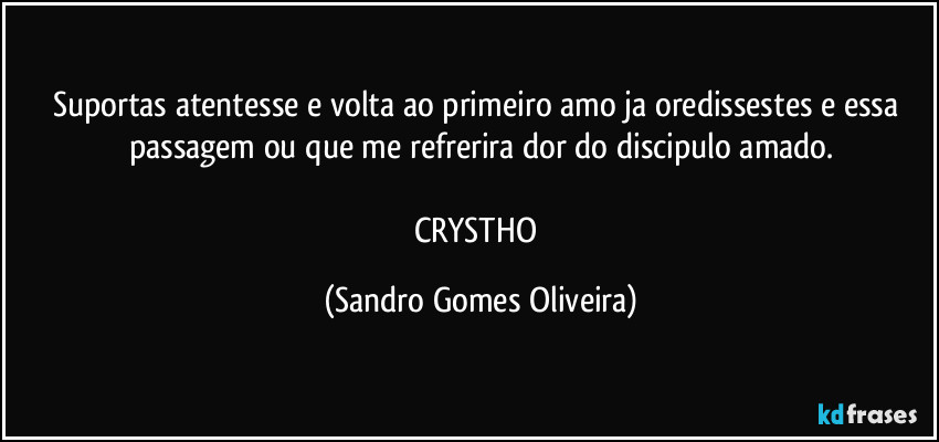 Suportas atentesse e volta ao primeiro amo ja oredissestes e essa passagem ou que me refrerira dor do discipulo amado.

CRYSTHO (Sandro Gomes Oliveira)