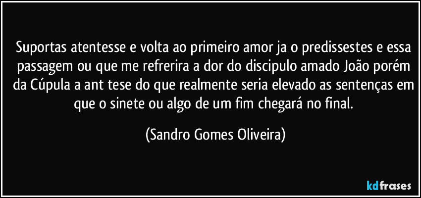 Suportas atentesse e volta ao primeiro amor ja o predissestes e essa passagem ou que me refrerira a dor do discipulo amado João porém da Cúpula a ant tese do que realmente seria elevado as sentenças em que o sinete ou algo de um fim chegará no final. (Sandro Gomes Oliveira)