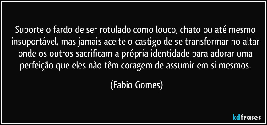 Suporte o fardo de ser rotulado como louco, chato ou até mesmo insuportável, mas jamais aceite o castigo de se transformar no altar onde os outros sacrificam a própria identidade para adorar uma perfeição que eles não têm coragem de assumir em si mesmos. (Fabio Gomes)
