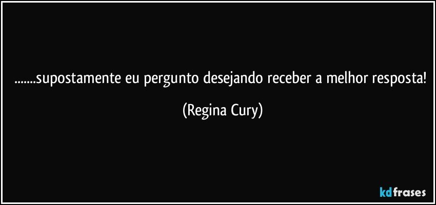 ...supostamente eu pergunto desejando receber a melhor resposta! (Regina Cury)